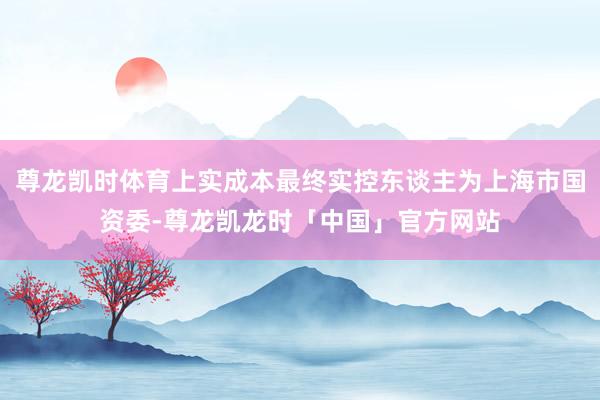 尊龙凯时体育上实成本最终实控东谈主为上海市国资委-尊龙凯龙时「中国」官方网站