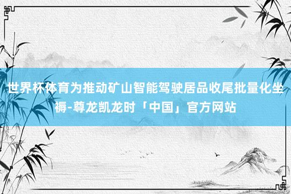 世界杯体育为推动矿山智能驾驶居品收尾批量化坐褥-尊龙凯龙时「中国」官方网站