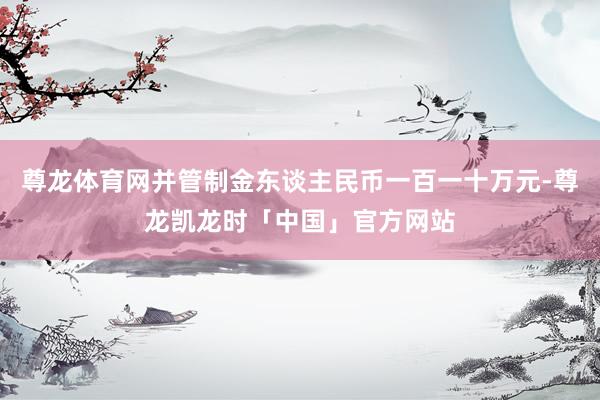 尊龙体育网并管制金东谈主民币一百一十万元-尊龙凯龙时「中国」官方网站