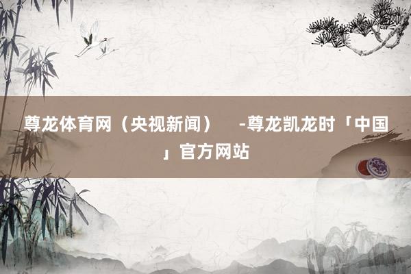 尊龙体育网（央视新闻）    -尊龙凯龙时「中国」官方网站