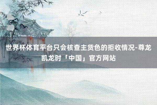 世界杯体育平台只会核查主货色的拒收情况-尊龙凯龙时「中国」官方网站