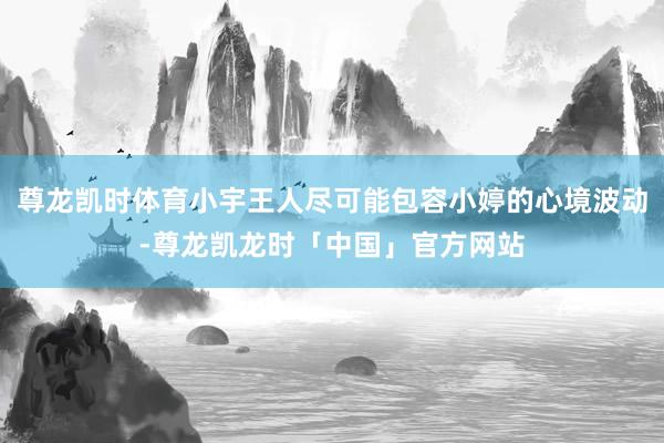 尊龙凯时体育小宇王人尽可能包容小婷的心境波动-尊龙凯龙时「中国」官方网站