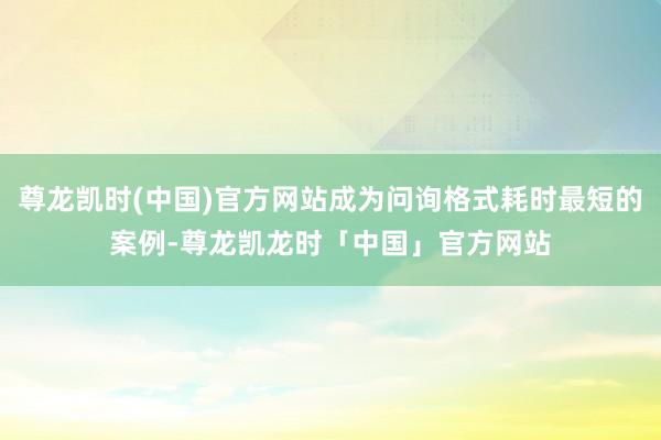 尊龙凯时(中国)官方网站成为问询格式耗时最短的案例-尊龙凯龙时「中国」官方网站