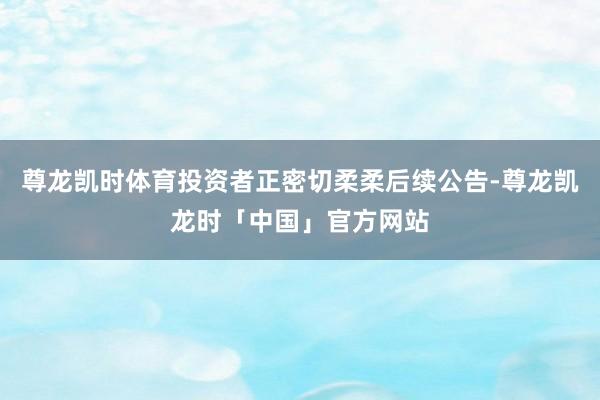 尊龙凯时体育投资者正密切柔柔后续公告-尊龙凯龙时「中国」官方网站