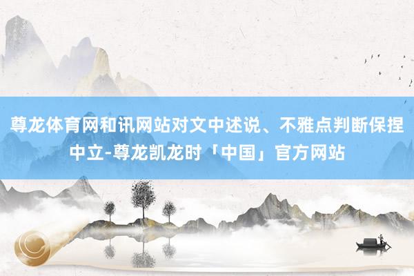 尊龙体育网和讯网站对文中述说、不雅点判断保捏中立-尊龙凯龙时「中国」官方网站