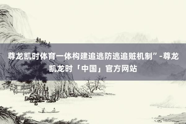 尊龙凯时体育一体构建追逃防逃追赃机制”-尊龙凯龙时「中国」官方网站
