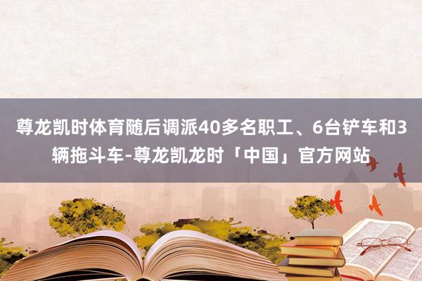 尊龙凯时体育随后调派40多名职工、6台铲车和3辆拖斗车-尊龙凯龙时「中国」官方网站