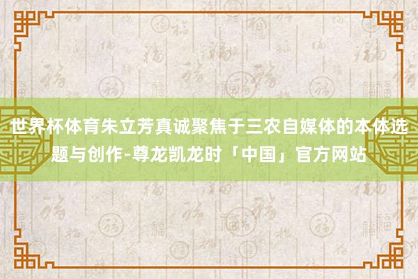 世界杯体育朱立芳真诚聚焦于三农自媒体的本体选题与创作-尊龙凯龙时「中国」官方网站