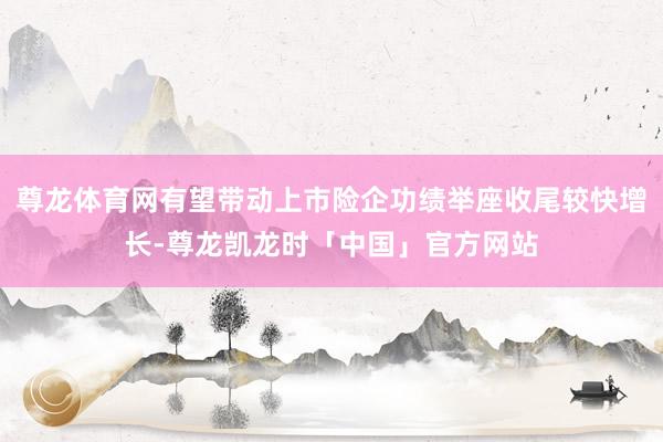 尊龙体育网有望带动上市险企功绩举座收尾较快增长-尊龙凯龙时「中国」官方网站