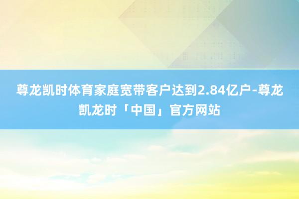 尊龙凯时体育家庭宽带客户达到2.84亿户-尊龙凯龙时「中国」官方网站