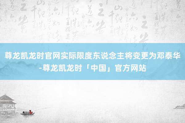 尊龙凯龙时官网实际限度东说念主将变更为邓泰华-尊龙凯龙时「中国」官方网站