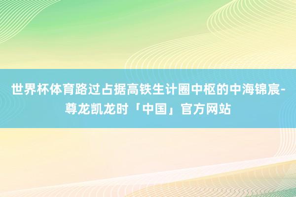 世界杯体育路过占据高铁生计圈中枢的中海锦宸-尊龙凯龙时「中国」官方网站