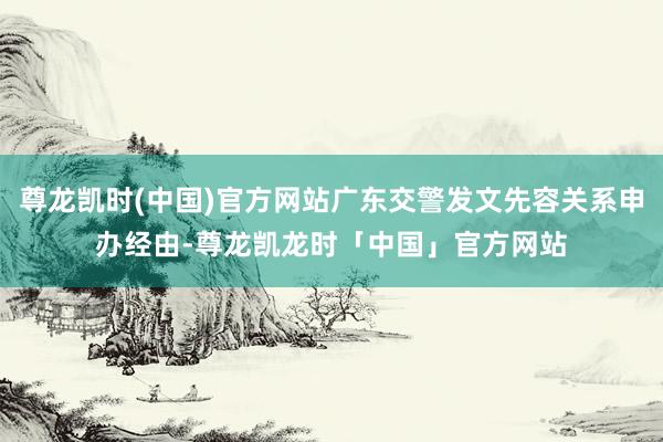 尊龙凯时(中国)官方网站广东交警发文先容关系申办经由-尊龙凯龙时「中国」官方网站