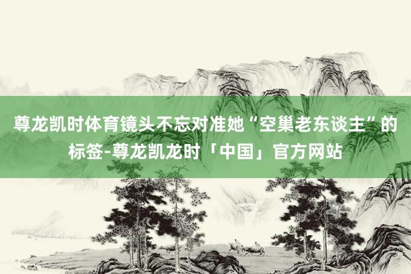 尊龙凯时体育镜头不忘对准她“空巢老东谈主”的标签-尊龙凯龙时「中国」官方网站