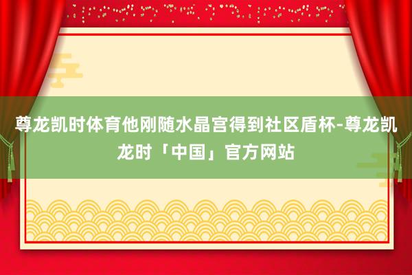 尊龙凯时体育他刚随水晶宫得到社区盾杯-尊龙凯龙时「中国」官方网站