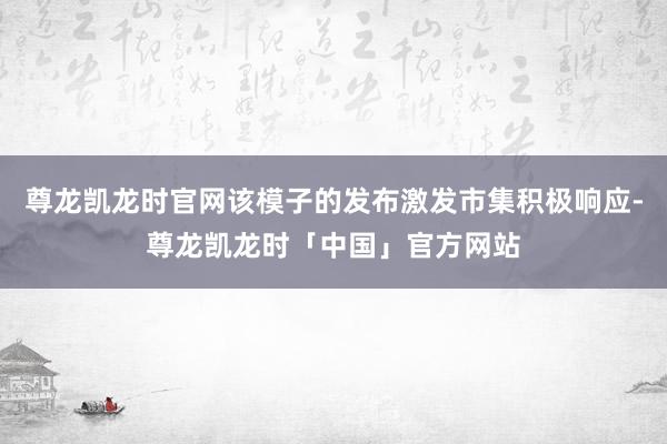 尊龙凯龙时官网该模子的发布激发市集积极响应-尊龙凯龙时「中国」官方网站