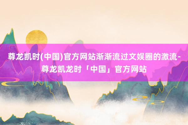 尊龙凯时(中国)官方网站渐渐流过文娱圈的激流-尊龙凯龙时「中国」官方网站