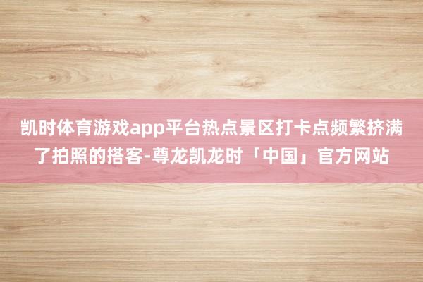凯时体育游戏app平台热点景区打卡点频繁挤满了拍照的搭客-尊龙凯龙时「中国」官方网站