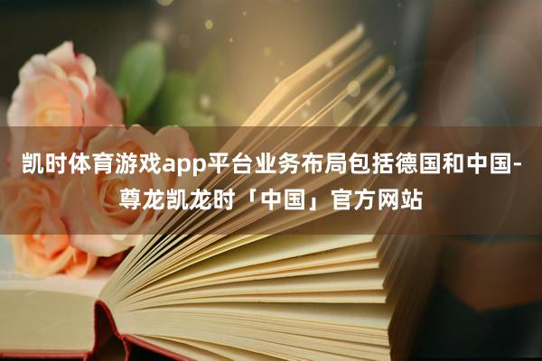 凯时体育游戏app平台业务布局包括德国和中国-尊龙凯龙时「中国」官方网站