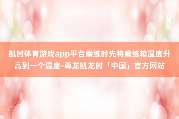 凯时体育游戏app平台磨练时先将磨练箱温度升高到一个温度-尊龙凯龙时「中国」官方网站