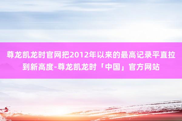 尊龙凯龙时官网把2012年以来的最高记录平直拉到新高度-尊龙凯龙时「中国」官方网站