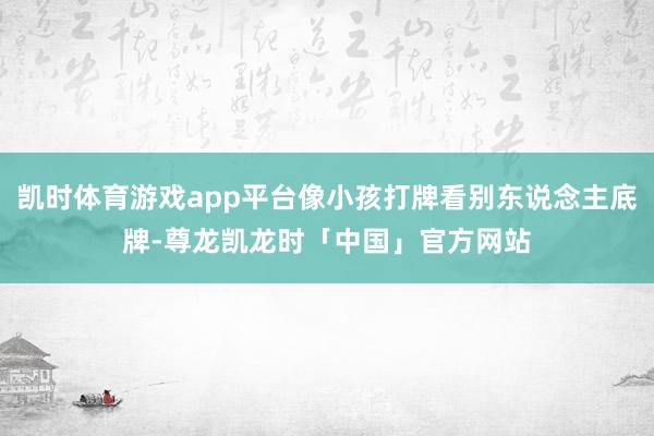 凯时体育游戏app平台像小孩打牌看别东说念主底牌-尊龙凯龙时「中国」官方网站