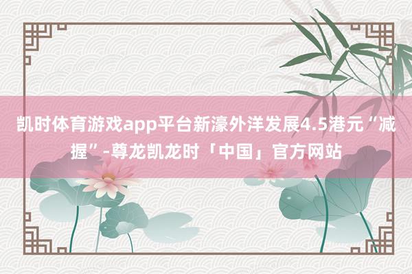 凯时体育游戏app平台新濠外洋发展4.5港元“减握”-尊龙凯龙时「中国」官方网站