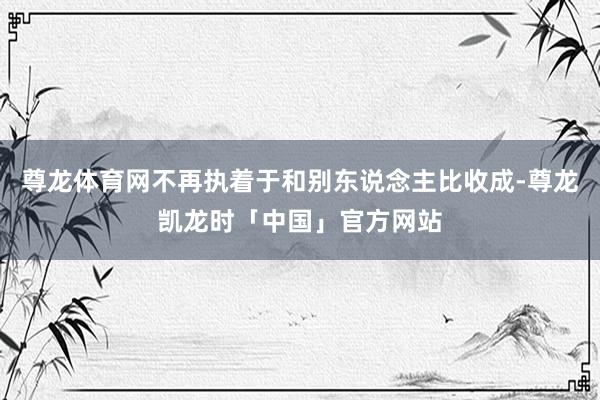 尊龙体育网不再执着于和别东说念主比收成-尊龙凯龙时「中国」官方网站