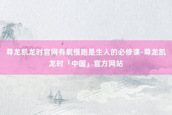 尊龙凯龙时官网有氧慢跑是生人的必修课-尊龙凯龙时「中国」官方网站