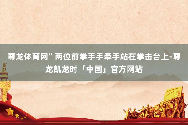 尊龙体育网”两位前拳手手牵手站在拳击台上-尊龙凯龙时「中国」官方网站