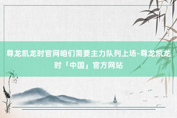 尊龙凯龙时官网咱们需要主力队列上场-尊龙凯龙时「中国」官方网站