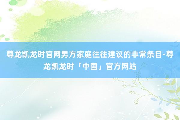 尊龙凯龙时官网男方家庭往往建议的非常条目-尊龙凯龙时「中国」官方网站