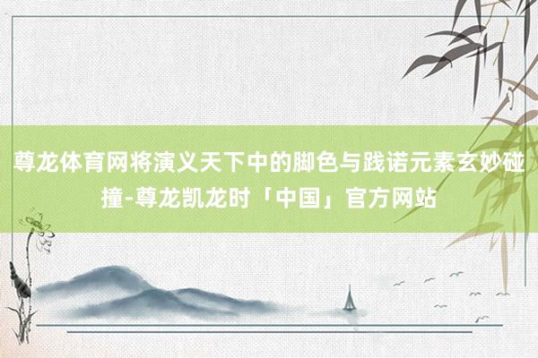 尊龙体育网将演义天下中的脚色与践诺元素玄妙碰撞-尊龙凯龙时「中国」官方网站