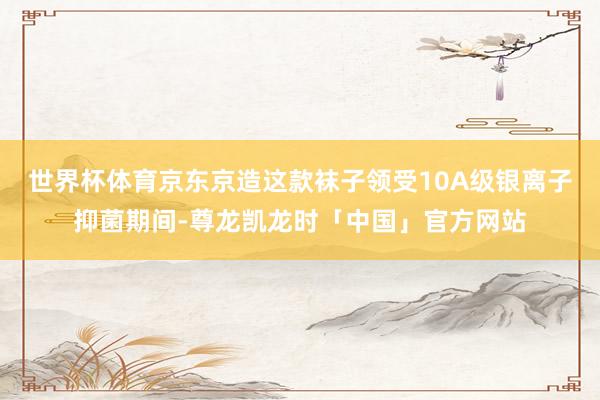 世界杯体育京东京造这款袜子领受10A级银离子抑菌期间-尊龙凯龙时「中国」官方网站