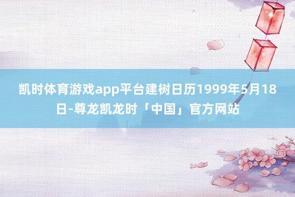 凯时体育游戏app平台建树日历1999年5月18日-尊龙凯龙时「中国」官方网站