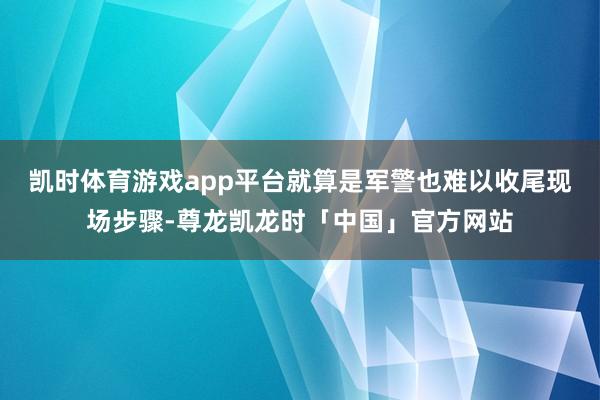 凯时体育游戏app平台就算是军警也难以收尾现场步骤-尊龙凯龙时「中国」官方网站