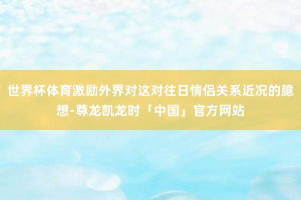 世界杯体育激励外界对这对往日情侣关系近况的臆想-尊龙凯龙时「中国」官方网站