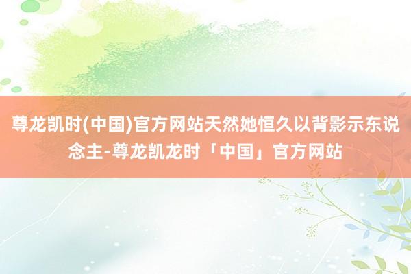 尊龙凯时(中国)官方网站天然她恒久以背影示东说念主-尊龙凯龙时「中国」官方网站
