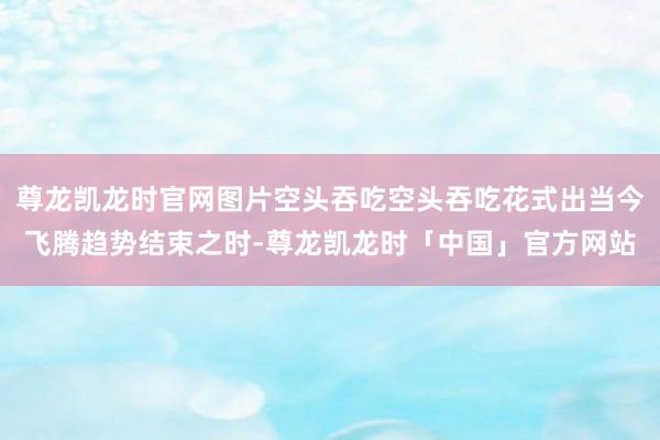 尊龙凯龙时官网图片空头吞吃空头吞吃花式出当今飞腾趋势结束之时-尊龙凯龙时「中国」官方网站