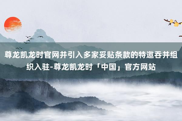 尊龙凯龙时官网并引入多家妥贴条款的特邀吞并组织入驻-尊龙凯龙时「中国」官方网站