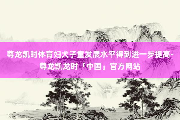 尊龙凯时体育妇犬子童发展水平得到进一步提高-尊龙凯龙时「中国」官方网站