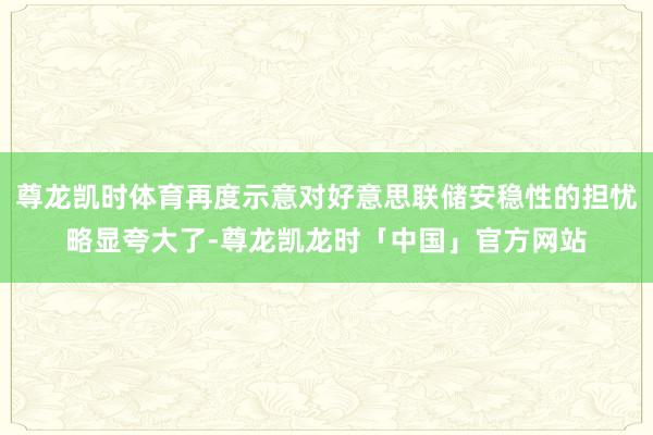尊龙凯时体育再度示意对好意思联储安稳性的担忧略显夸大了-尊龙凯龙时「中国」官方网站