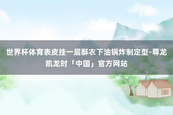 世界杯体育表皮挂一层酥衣下油锅炸制定型-尊龙凯龙时「中国」官方网站