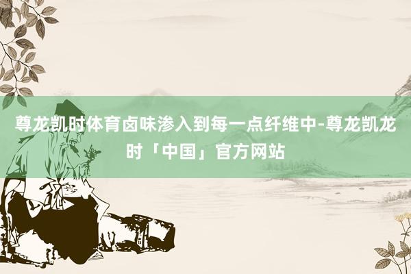 尊龙凯时体育卤味渗入到每一点纤维中-尊龙凯龙时「中国」官方网站