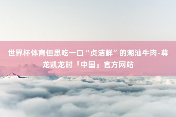 世界杯体育但思吃一口“贞洁鲜”的潮汕牛肉-尊龙凯龙时「中国」官方网站