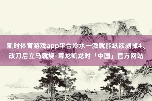 凯时体育游戏app平台冷水一激就能纵欲剥掉4、改刀后立马就烧-尊龙凯龙时「中国」官方网站