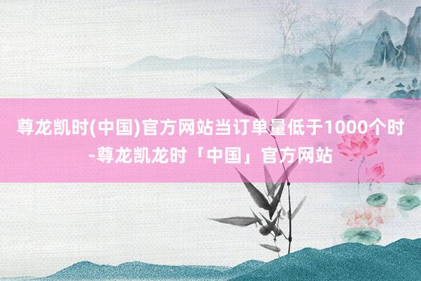 尊龙凯时(中国)官方网站当订单量低于1000个时-尊龙凯龙时「中国」官方网站