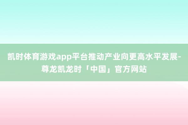 凯时体育游戏app平台推动产业向更高水平发展-尊龙凯龙时「中国」官方网站