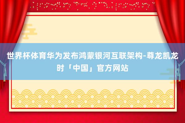 世界杯体育华为发布鸿蒙银河互联架构-尊龙凯龙时「中国」官方网站