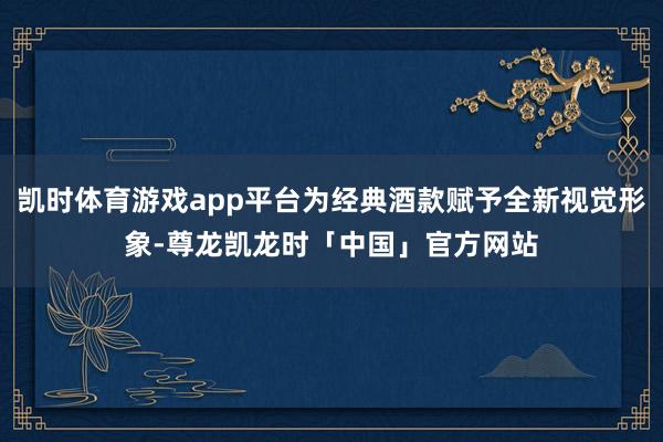 凯时体育游戏app平台为经典酒款赋予全新视觉形象-尊龙凯龙时「中国」官方网站